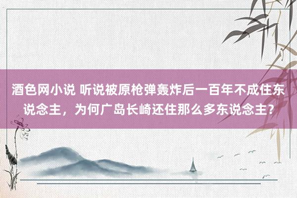 酒色网小说 听说被原枪弹轰炸后一百年不成住东说念主，为何广岛长崎还住那么多东说念主？