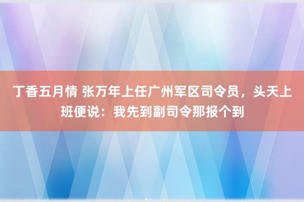 丁香五月情 张万年上任广州军区司令员，头天上班便说：我先到副司令那报个到