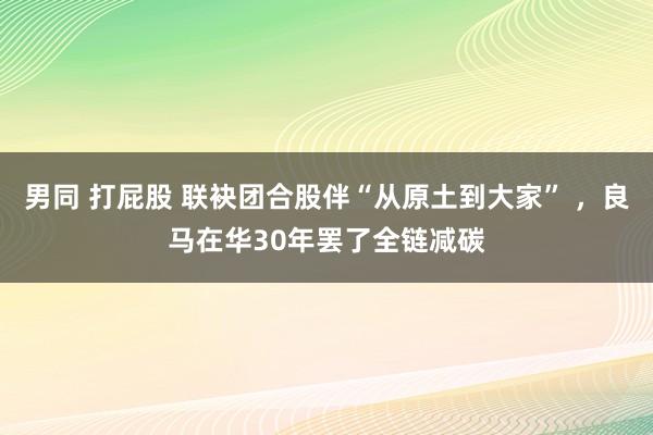 男同 打屁股 联袂团合股伴“从原土到大家” ，良马在华30年罢了全链减碳