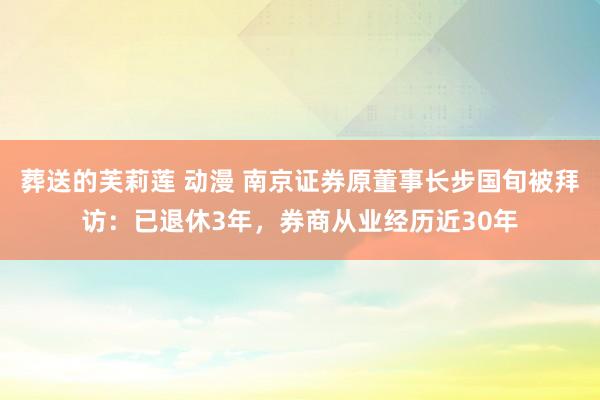 葬送的芙莉莲 动漫 南京证券原董事长步国旬被拜访：已退休3年，券商从业经历近30年