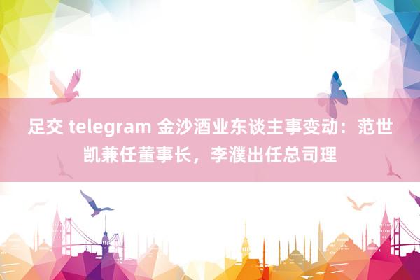 足交 telegram 金沙酒业东谈主事变动：范世凯兼任董事长，李濮出任总司理