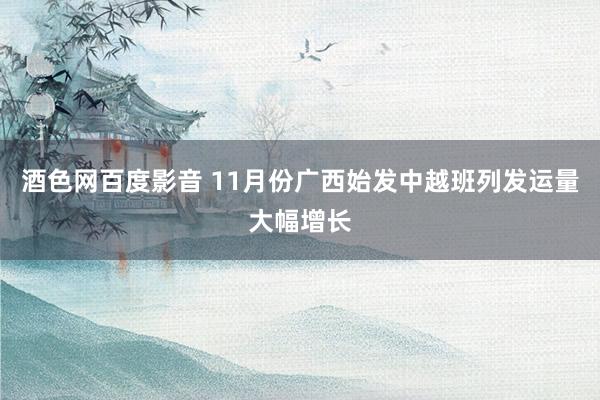 酒色网百度影音 11月份广西始发中越班列发运量大幅增长