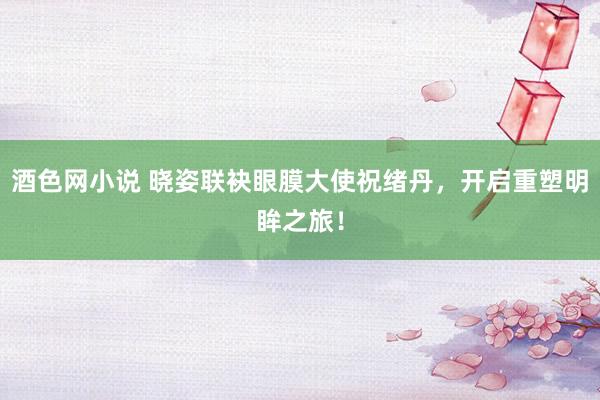 酒色网小说 晓姿联袂眼膜大使祝绪丹，开启重塑明眸之旅！