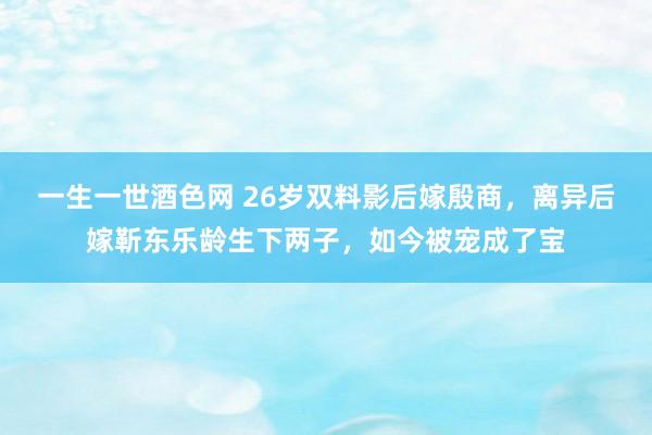 一生一世酒色网 26岁双料影后嫁殷商，离异后嫁靳东乐龄生下两子，如今被宠成了宝