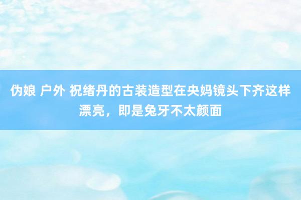 伪娘 户外 祝绪丹的古装造型在央妈镜头下齐这样漂亮，即是兔牙不太颜面