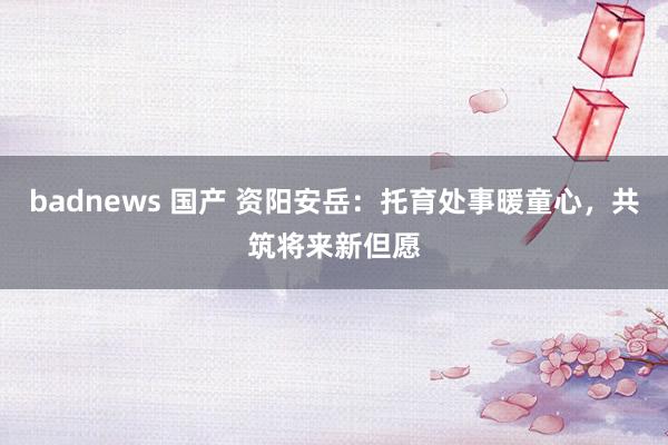 badnews 国产 资阳安岳：托育处事暖童心，共筑将来新但愿