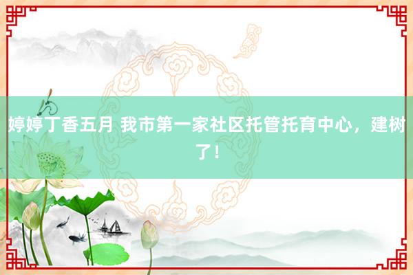 婷婷丁香五月 我市第一家社区托管托育中心，建树了！