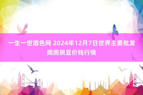 一生一世酒色网 2024年12月7日世界主要批发阛阓豌豆价钱行情