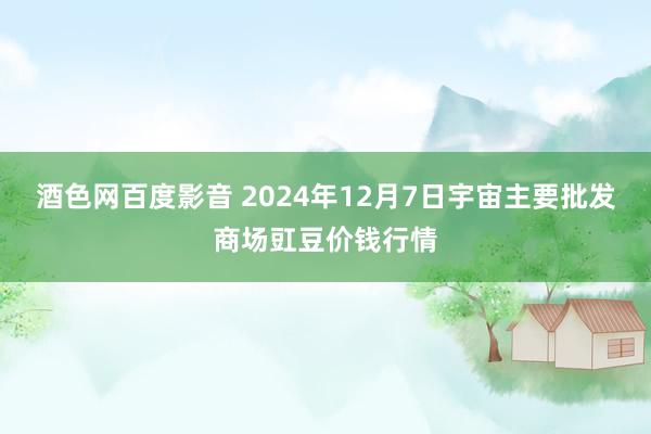 酒色网百度影音 2024年12月7日宇宙主要批发商场豇豆价钱行情