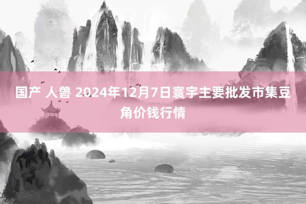 国产 人兽 2024年12月7日寰宇主要批发市集豆角价钱行情