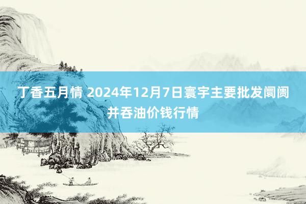 丁香五月情 2024年12月7日寰宇主要批发阛阓并吞油价钱行情