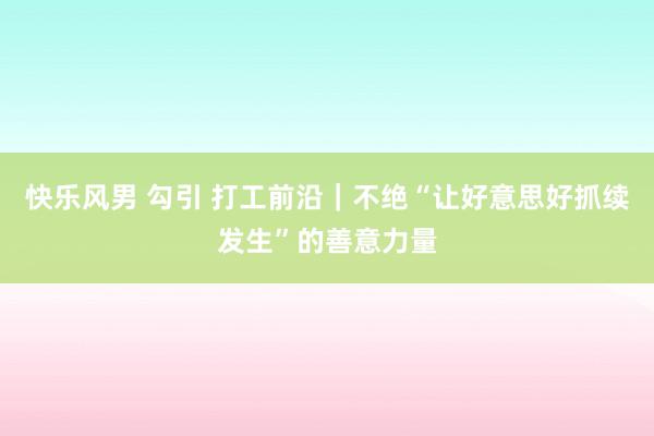 快乐风男 勾引 打工前沿｜不绝“让好意思好抓续发生”的善意力量