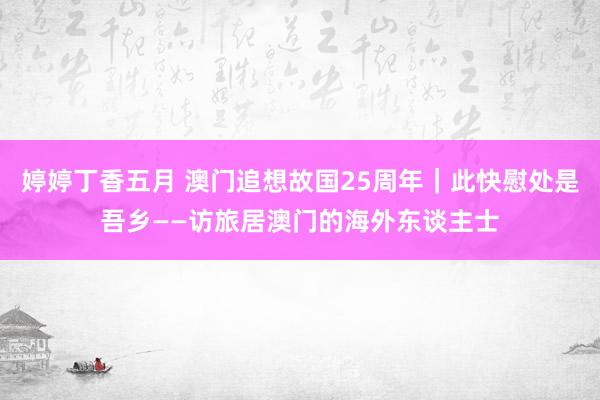 婷婷丁香五月 澳门追想故国25周年｜此快慰处是吾乡——访旅居澳门的海外东谈主士