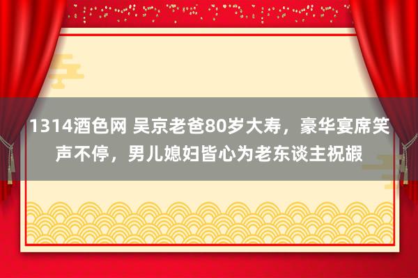 1314酒色网 吴京老爸80岁大寿，豪华宴席笑声不停，男儿媳妇皆心为老东谈主祝嘏