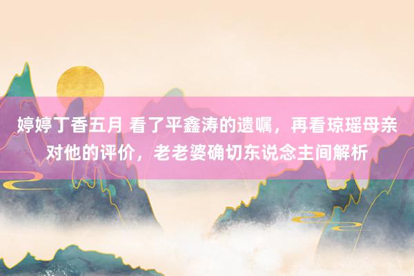 婷婷丁香五月 看了平鑫涛的遗嘱，再看琼瑶母亲对他的评价，老老婆确切东说念主间解析