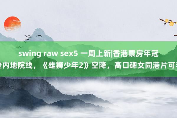 swing raw sex5 一周上新|香港票房年冠登内地院线，《雄狮少年2》空降，高口碑女同港片可看