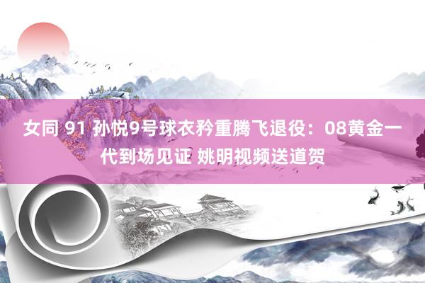 女同 91 孙悦9号球衣矜重腾飞退役：08黄金一代到场见证 姚明视频送道贺