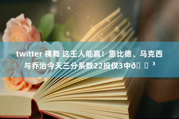 twitter 裸舞 这王人能赢！恩比德、马克西与乔治今天三分系数22投仅3中😳