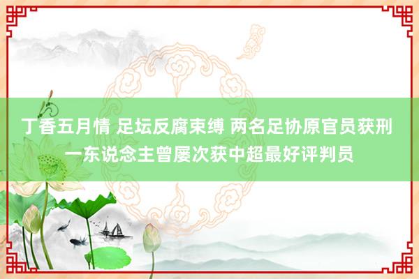 丁香五月情 足坛反腐束缚 两名足协原官员获刑 一东说念主曾屡次获中超最好评判员