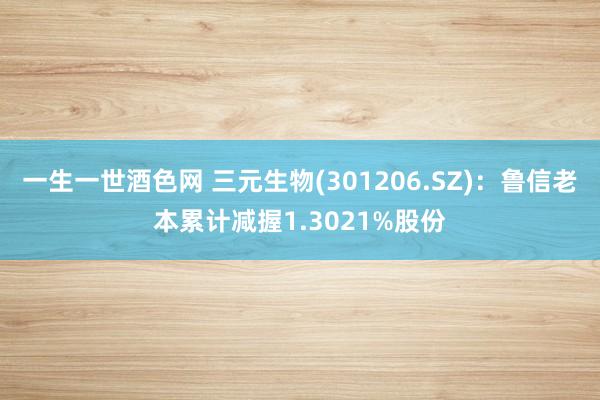 一生一世酒色网 三元生物(301206.SZ)：鲁信老本累计减握1.3021%股份