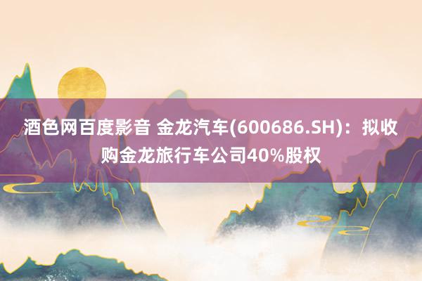 酒色网百度影音 金龙汽车(600686.SH)：拟收购金龙旅行车公司40%股权