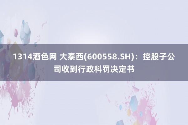 1314酒色网 大泰西(600558.SH)：控股子公司收到行政科罚决定书