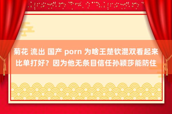 菊花 流出 国产 porn 为啥王楚钦混双看起来比单打好？因为他无条目信任孙颖莎能防住