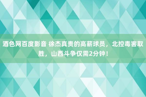 酒色网百度影音 徐杰真贵的高薪球员，北控毒害取胜，山西斗争仅需2分钟！