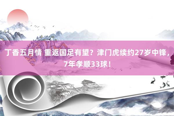 丁香五月情 重返国足有望？津门虎续约27岁中锋，7年孝顺33球！