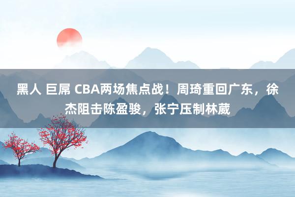 黑人 巨屌 CBA两场焦点战！周琦重回广东，徐杰阻击陈盈骏，张宁压制林葳