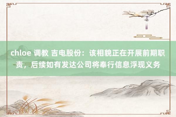 chloe 调教 吉电股份：该相貌正在开展前期职责，后续如有发达公司将奉行信息浮现义务