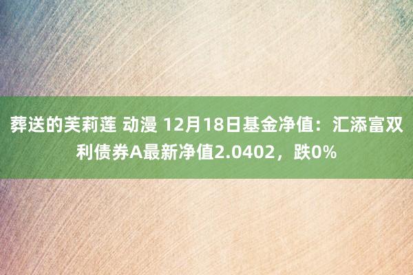 葬送的芙莉莲 动漫 12月18日基金净值：汇添富双利债券A最新净值2.0402，跌0%