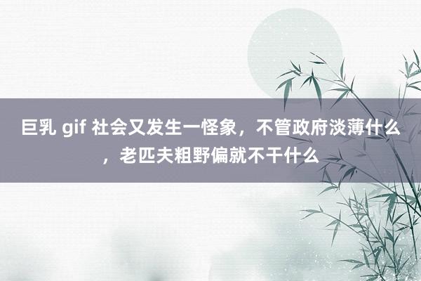 巨乳 gif 社会又发生一怪象，不管政府淡薄什么，老匹夫粗野偏就不干什么