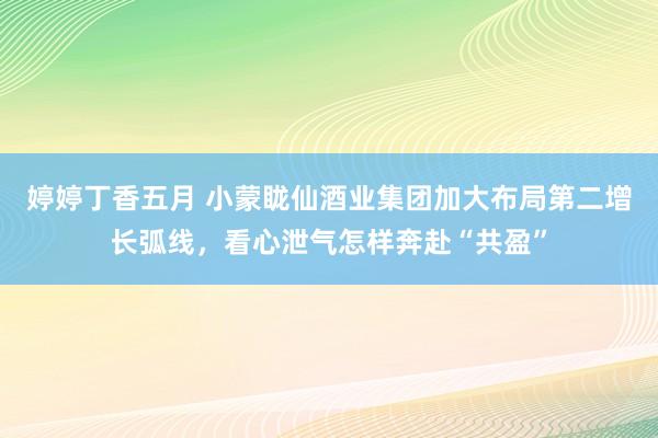 婷婷丁香五月 小蒙眬仙酒业集团加大布局第二增长弧线，看心泄气怎样奔赴“共盈”