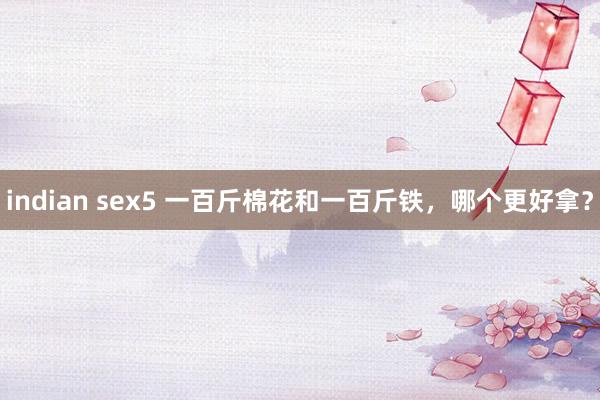 indian sex5 一百斤棉花和一百斤铁，哪个更好拿？