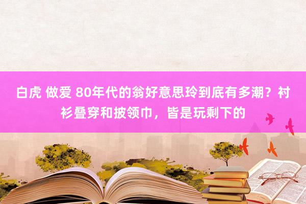 白虎 做爱 80年代的翁好意思玲到底有多潮？衬衫叠穿和披领巾，皆是玩剩下的