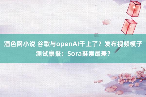 酒色网小说 谷歌与openAI干上了？发布视频模子测试禀报：Sora推崇最差？