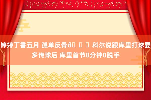 婷婷丁香五月 孤单反骨😕科尔说跟库里打球要多传球后 库里首节8分钟0脱手