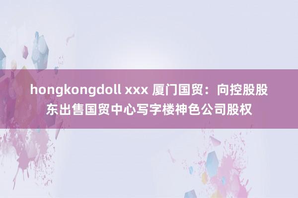 hongkongdoll xxx 厦门国贸：向控股股东出售国贸中心写字楼神色公司股权