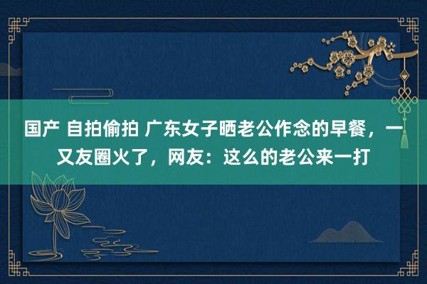 国产 自拍偷拍 广东女子晒老公作念的早餐，一又友圈火了，网友：这么的老公来一打