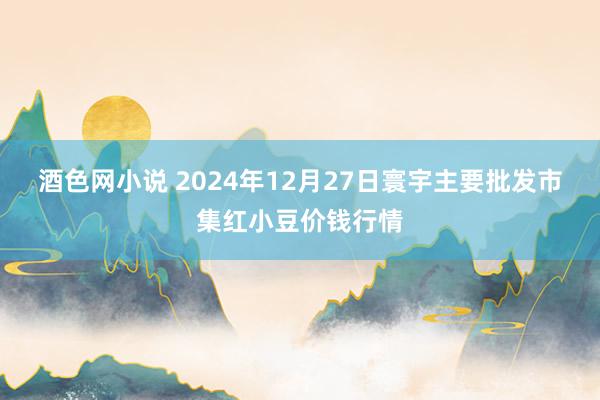 酒色网小说 2024年12月27日寰宇主要批发市集红小豆价钱行情