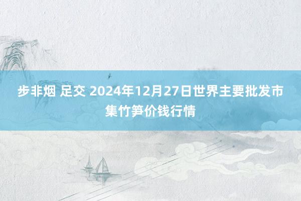 步非烟 足交 2024年12月27日世界主要批发市集竹笋价钱行情