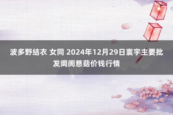 波多野结衣 女同 2024年12月29日寰宇主要批发阛阓慈菇价钱行情