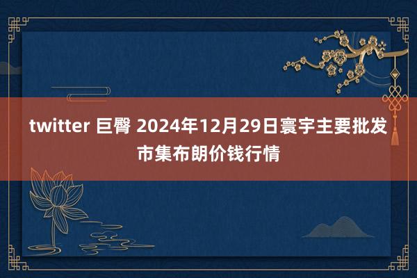 twitter 巨臀 2024年12月29日寰宇主要批发市集布朗价钱行情