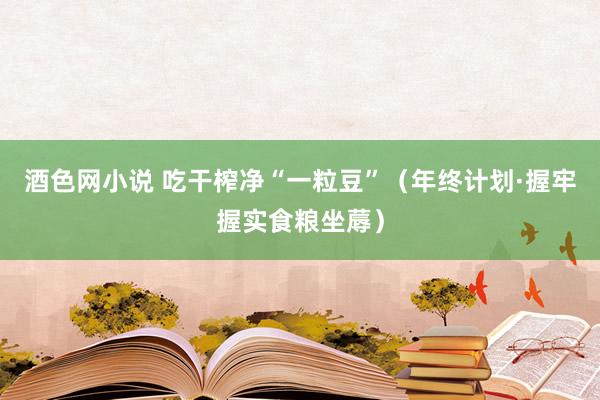 酒色网小说 吃干榨净“一粒豆”（年终计划·握牢握实食粮坐蓐）