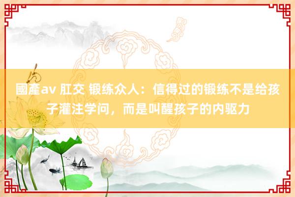 國產av 肛交 锻练众人：信得过的锻练不是给孩子灌注学问，而是叫醒孩子的内驱力