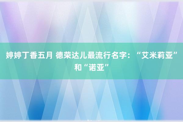 婷婷丁香五月 德荣达儿最流行名字：“艾米莉亚”和“诺亚”