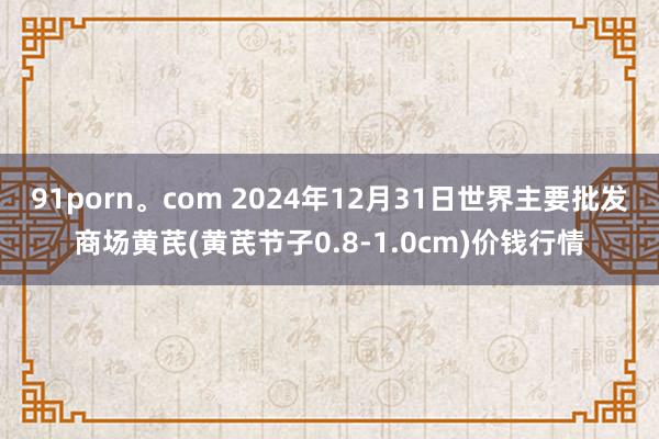 91porn。com 2024年12月31日世界主要批发商场黄芪(黄芪节子0.8-1.0cm)价钱行情