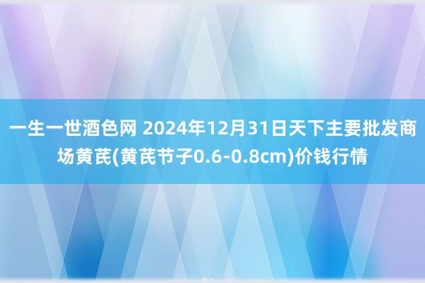 一生一世酒色网 2024年12月31日天下主要批发商场黄芪(黄芪节子0.6-0.8cm)价钱行情