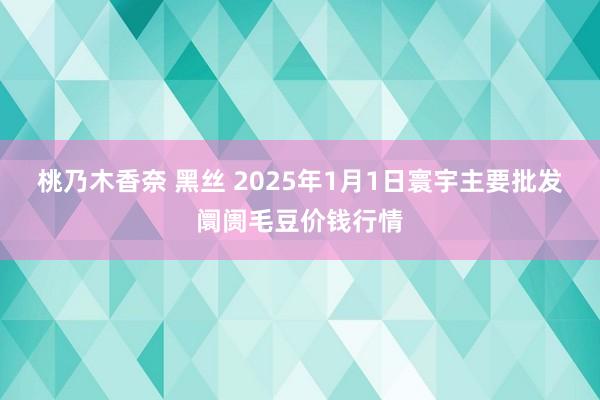 桃乃木香奈 黑丝 2025年1月1日寰宇主要批发阛阓毛豆价钱行情